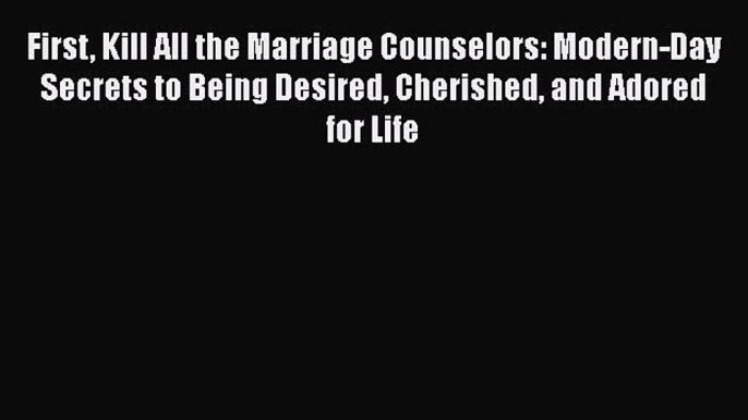 Download First Kill All the Marriage Counselors: Modern-Day Secrets to Being Desired Cherished