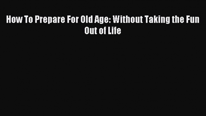 Read How To Prepare For Old Age: Without Taking the Fun Out of Life Ebook Free