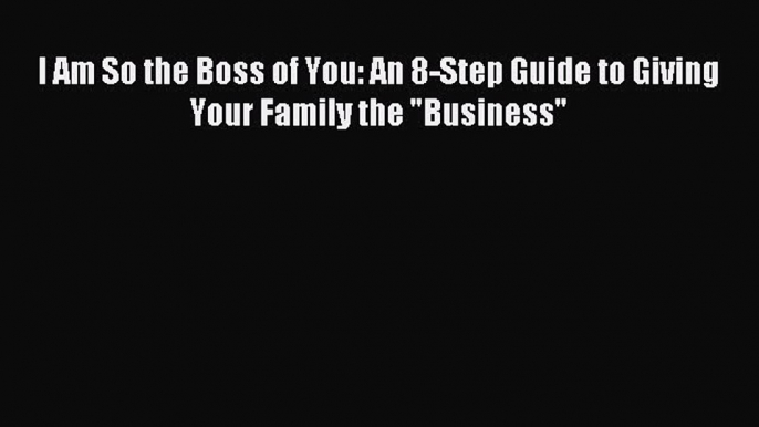 Read I Am So the Boss of You: An 8-Step Guide to Giving Your Family the Business PDF Online