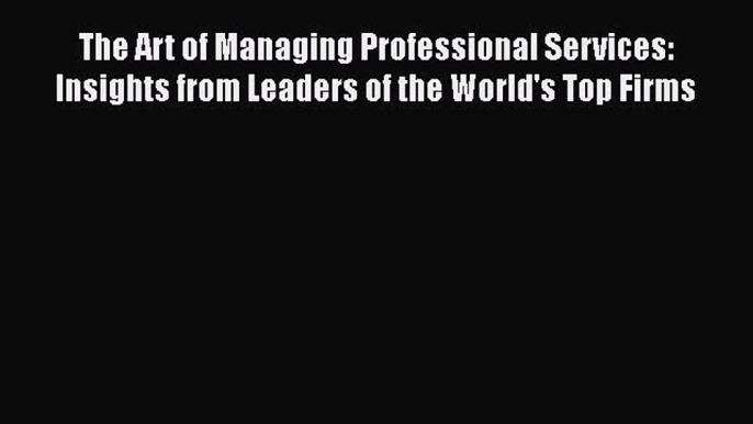 Read The Art of Managing Professional Services: Insights from Leaders of the World's Top Firms