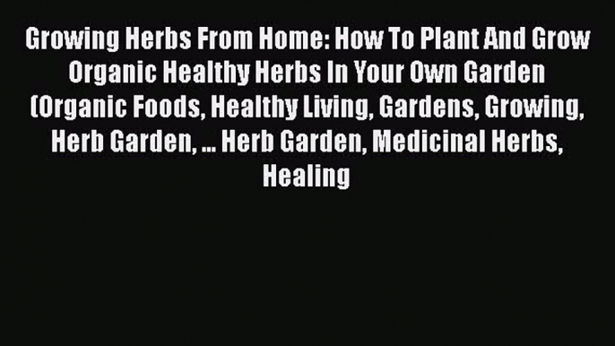 Download Growing Herbs From Home: How To Plant And Grow Organic Healthy Herbs In Your Own Garden