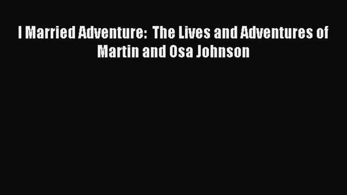 Download I Married Adventure:  The Lives and Adventures of Martin and Osa Johnson Ebook Free