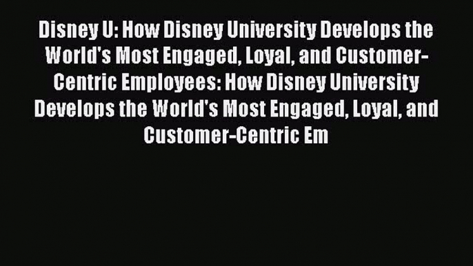 Download Disney U: How Disney University Develops the World's Most Engaged Loyal and Customer-Centric