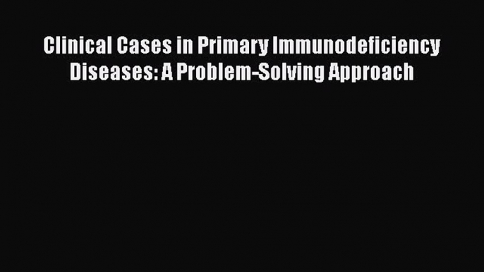 Download Clinical Cases in Primary Immunodeficiency Diseases: A Problem-Solving Approach Ebook