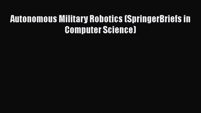 Download Autonomous Military Robotics (SpringerBriefs in Computer Science) PDF Free