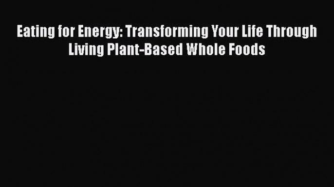 Read Eating for Energy: Transforming Your Life Through Living Plant-Based Whole Foods Ebook