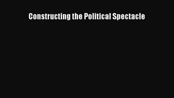 Read Book Constructing the Political Spectacle E-Book Free