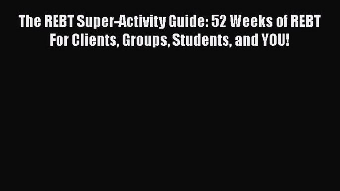 Read Book The REBT Super-Activity Guide: 52 Weeks of REBT For Clients Groups Students and YOU!