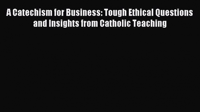 Read A Catechism for Business: Tough Ethical Questions and Insights from Catholic Teaching