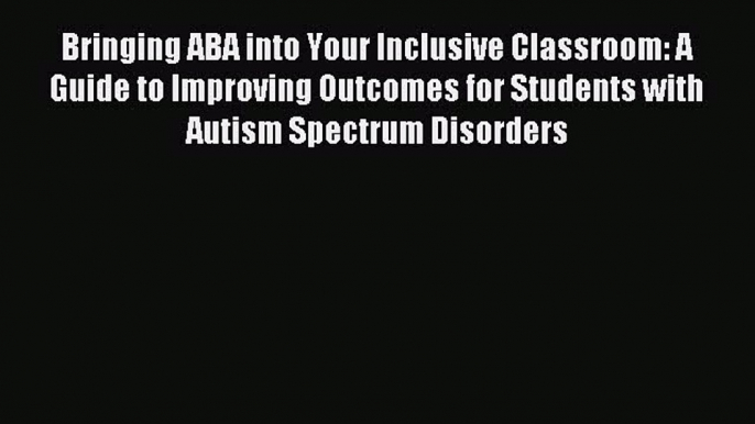 Download Bringing ABA into Your Inclusive Classroom: A Guide to Improving Outcomes for Students