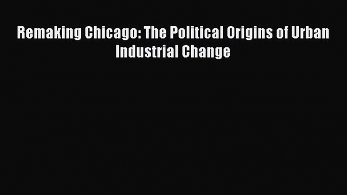 Read Remaking Chicago: The Political Origins of Urban Industrial Change Ebook Free