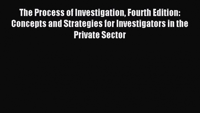 Read The Process of Investigation Fourth Edition: Concepts and Strategies for Investigators