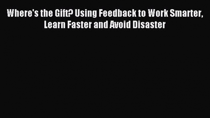 Download Where's the Gift? Using Feedback to Work Smarter Learn Faster and Avoid Disaster PDF