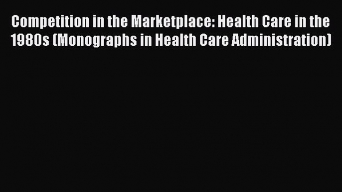 Read Competition in the Marketplace: Health Care in the 1980s (Monographs in Health Care Administration)