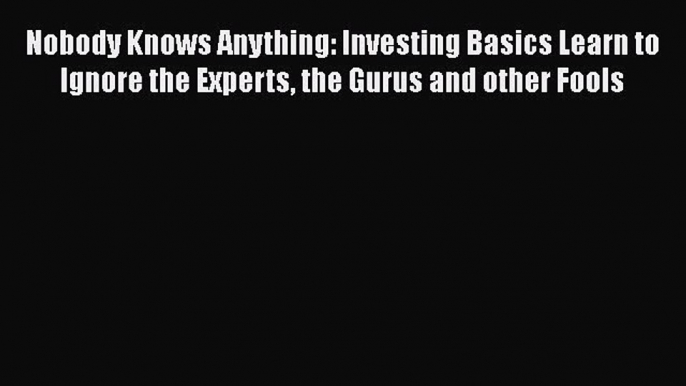 Download Nobody Knows Anything: Investing Basics Learn to Ignore the Experts the Gurus and