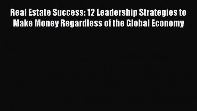 Download Real Estate Success: 12 Leadership Strategies to Make Money Regardless of the Global