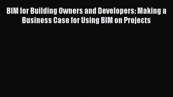 Read BIM for Building Owners and Developers: Making a Business Case for Using BIM on Projects