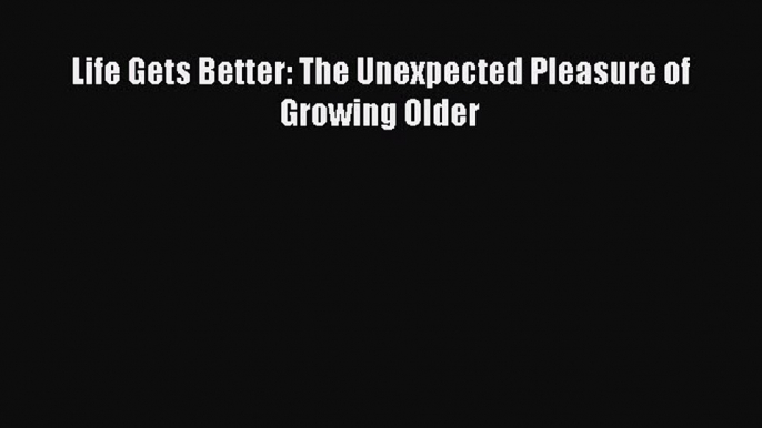 Read Life Gets Better: The Unexpected Pleasure of Growing Older Ebook Online