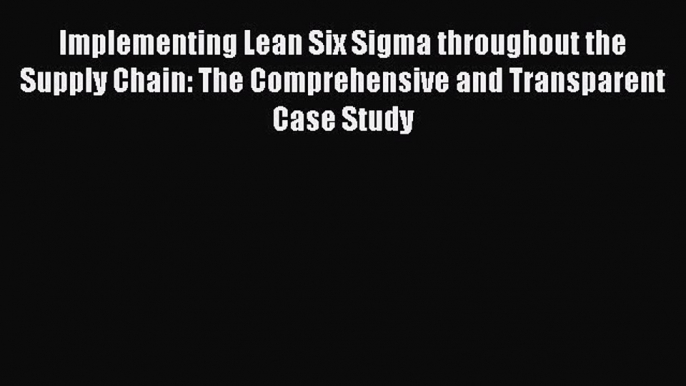 Read Implementing Lean Six Sigma throughout the Supply Chain: The Comprehensive and Transparent