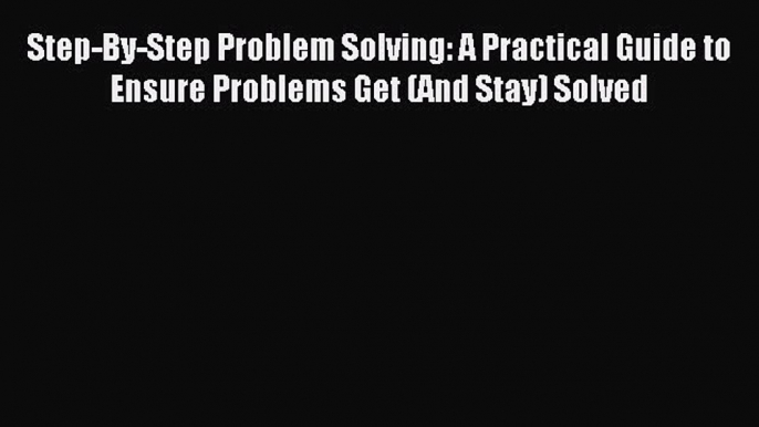 Read Step-By-Step Problem Solving: A Practical Guide to Ensure Problems Get (And Stay) Solved