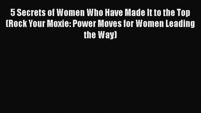 Download 5 Secrets of Women Who Have Made It to the Top (Rock Your Moxie: Power Moves for Women