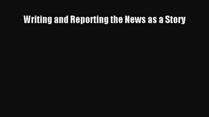 Read Writing and Reporting the News as a Story E-Book Free