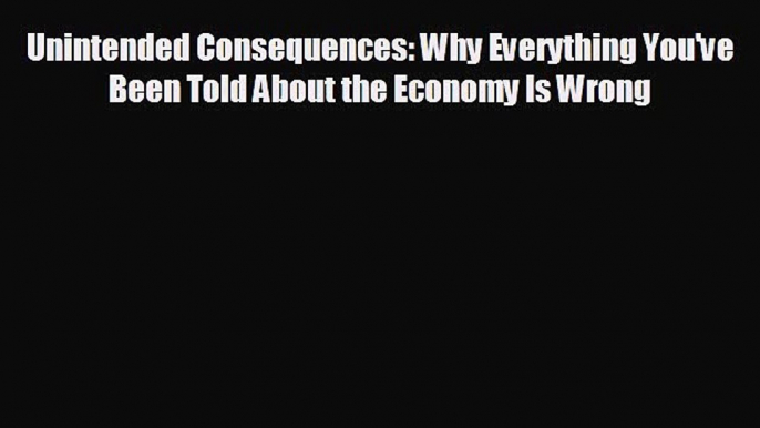 For you Unintended Consequences: Why Everything You've Been Told About the Economy Is Wrong