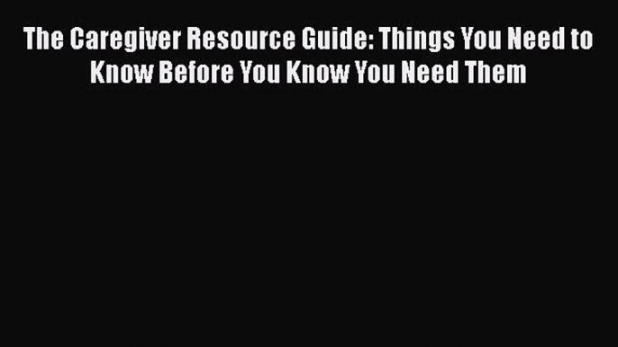 Read The Caregiver Resource Guide: Things You Need to Know Before You Know You Need Them PDF