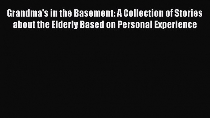 Download Grandma's in the Basement: A Collection of Stories about the Elderly Based on Personal