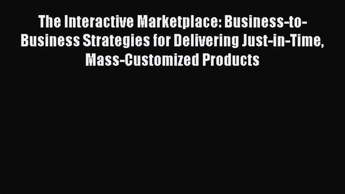 READ book The Interactive Marketplace: Business-to-Business Strategies for Delivering Just-in-Time