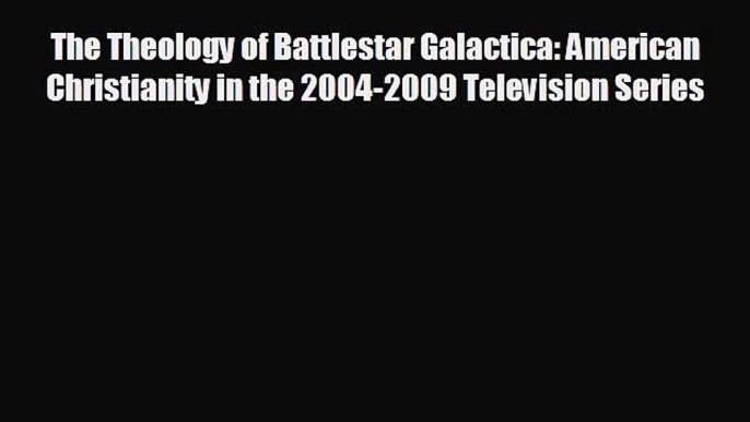 FREE DOWNLOAD The Theology of Battlestar Galactica: American Christianity in the 2004-2009