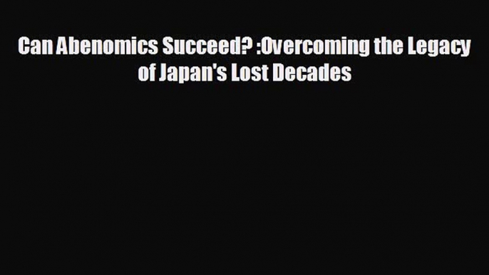 Free [PDF] Downlaod Can Abenomics Succeed? :Overcoming the Legacy of Japan's Lost Decades