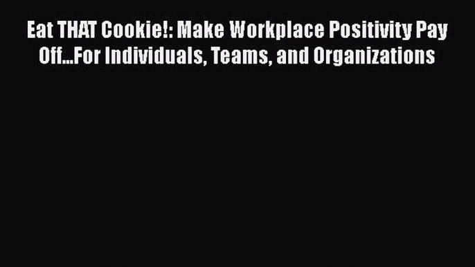 READ book  Eat THAT Cookie!: Make Workplace Positivity Pay Off...For Individuals Teams and