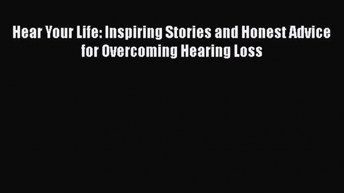 READ book  Hear Your Life: Inspiring Stories and Honest Advice for Overcoming Hearing Loss