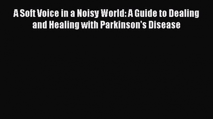 READ book  A Soft Voice in a Noisy World: A Guide to Dealing and Healing with Parkinson's