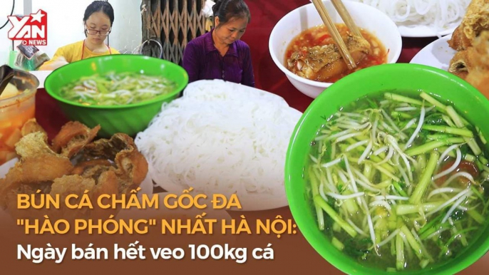 BÚN CÁ CHẤM GỐC ĐA "HÀO PHÓNG" NHẤT HÀ THÀNH: NGÀY BÁN HẾT VEO 100KG CÁ II YANNEWS