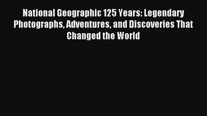 Read National Geographic 125 Years: Legendary Photographs Adventures and Discoveries That Changed