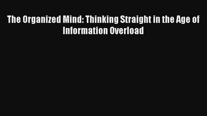 Read The Organized Mind: Thinking Straight in the Age of Information Overload Book Download