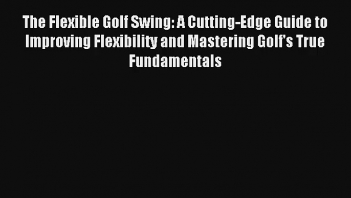 The Flexible Golf Swing: A Cutting-Edge Guide to Improving Flexibility and Mastering Golf's