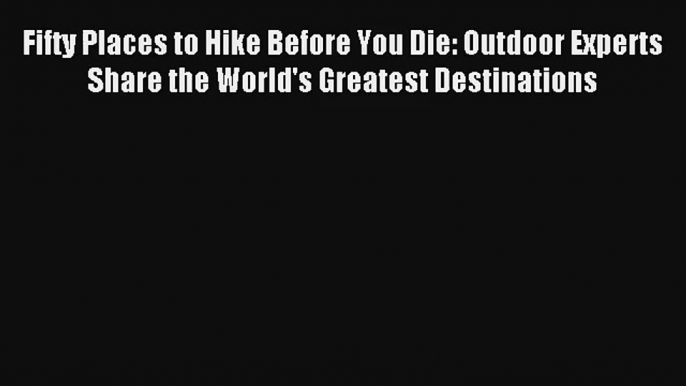 Fifty Places to Hike Before You Die: Outdoor Experts Share the World's Greatest Destinations