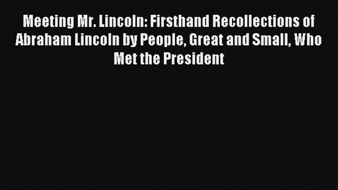 Meeting Mr. Lincoln: Firsthand Recollections of Abraham Lincoln by People Great and Small Who