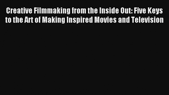 Creative Filmmaking from the Inside Out: Five Keys to the Art of Making Inspired Movies and