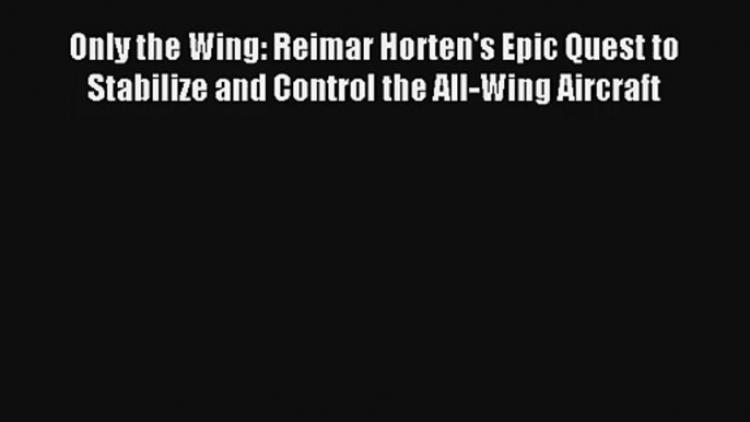 Only the Wing: Reimar Horten's Epic Quest to Stabilize and Control the All-Wing Aircraft Read