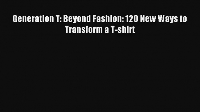 Generation T: Beyond Fashion: 120 New Ways to Transform a T-shirt Download Free