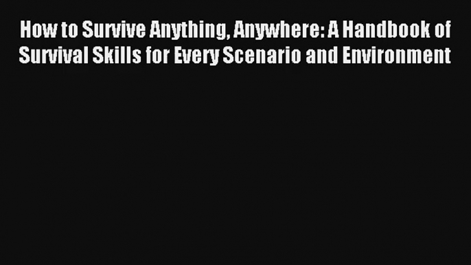 How to Survive Anything Anywhere: A Handbook of Survival Skills for Every Scenario and Environment