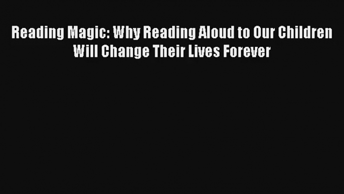 Reading Magic: Why Reading Aloud to Our Children Will Change Their Lives Forever