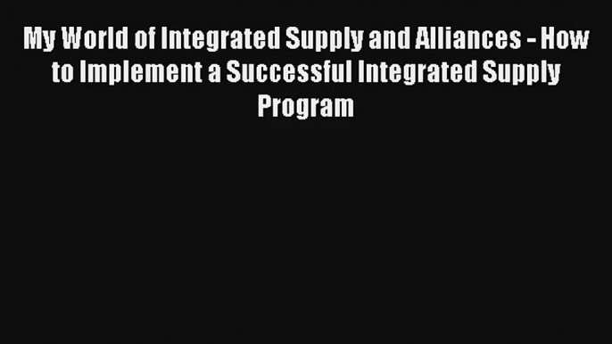 My World of Integrated Supply and Alliances - How to Implement a Successful Integrated Supply