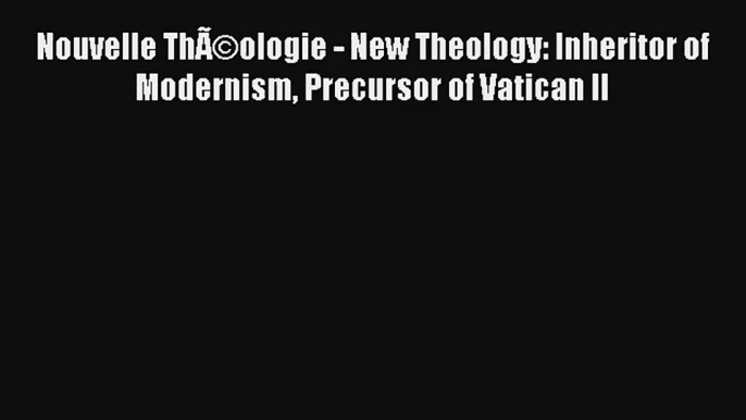 Nouvelle ThÃ©ologie - New Theology: Inheritor of Modernism Precursor of Vatican II