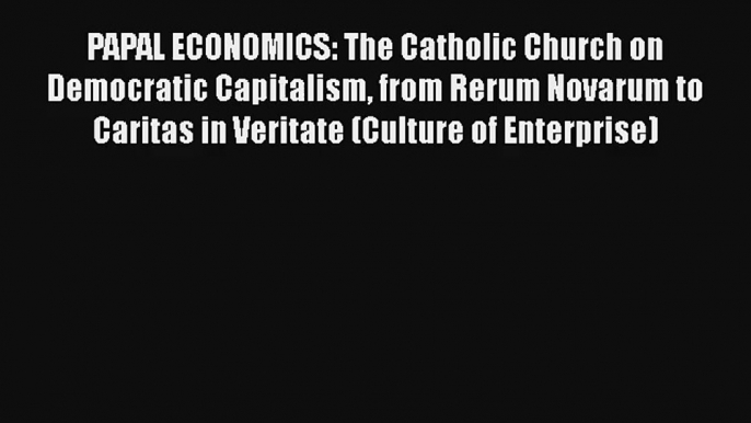 PAPAL ECONOMICS: The Catholic Church on Democratic Capitalism from Rerum Novarum to Caritas