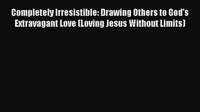 Completely Irresistible: Drawing Others to God's Extravagant Love (Loving Jesus Without Limits)